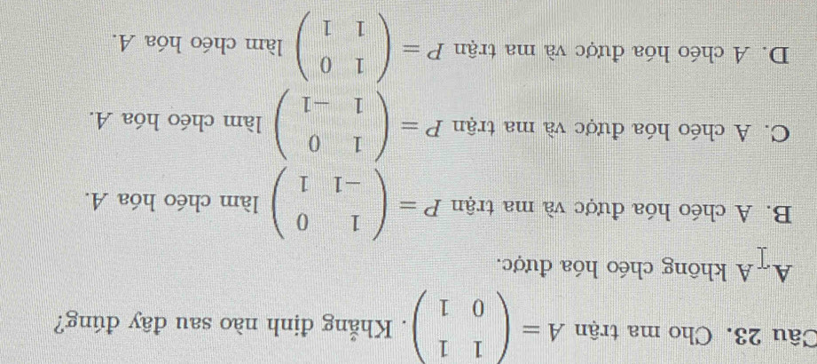 Cho ma trận A=beginpmatrix 1&1 0&1endpmatrix. Khẳng định nào sau đây đúng?
A#A không chéo hóa được.
B. A chéo hóa được và ma trận P=beginpmatrix 1&0 -1&1endpmatrix làm chéo hóa A.
C. A chéo hóa được và ma trận P=beginpmatrix 1&0 1&-1endpmatrix làm chéo hóa A.
D. A chéo hóa được và ma trận P=beginpmatrix 1&0 1&1endpmatrix làm chéo hóa A.