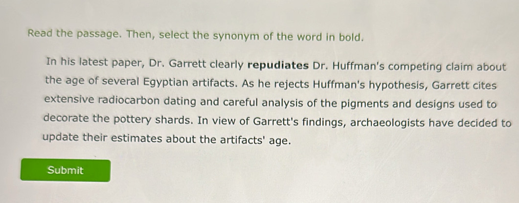 Read the passage. Then, select the synonym of the word in bold. 
In his latest paper, Dr. Garrett clearly repudiates Dr. Huffman's competing claim about 
the age of several Egyptian artifacts. As he rejects Huffman's hypothesis, Garrett cites 
extensive radiocarbon dating and careful analysis of the pigments and designs used to 
decorate the pottery shards. In view of Garrett's findings, archaeologists have decided to 
update their estimates about the artifacts' age. 
Submit