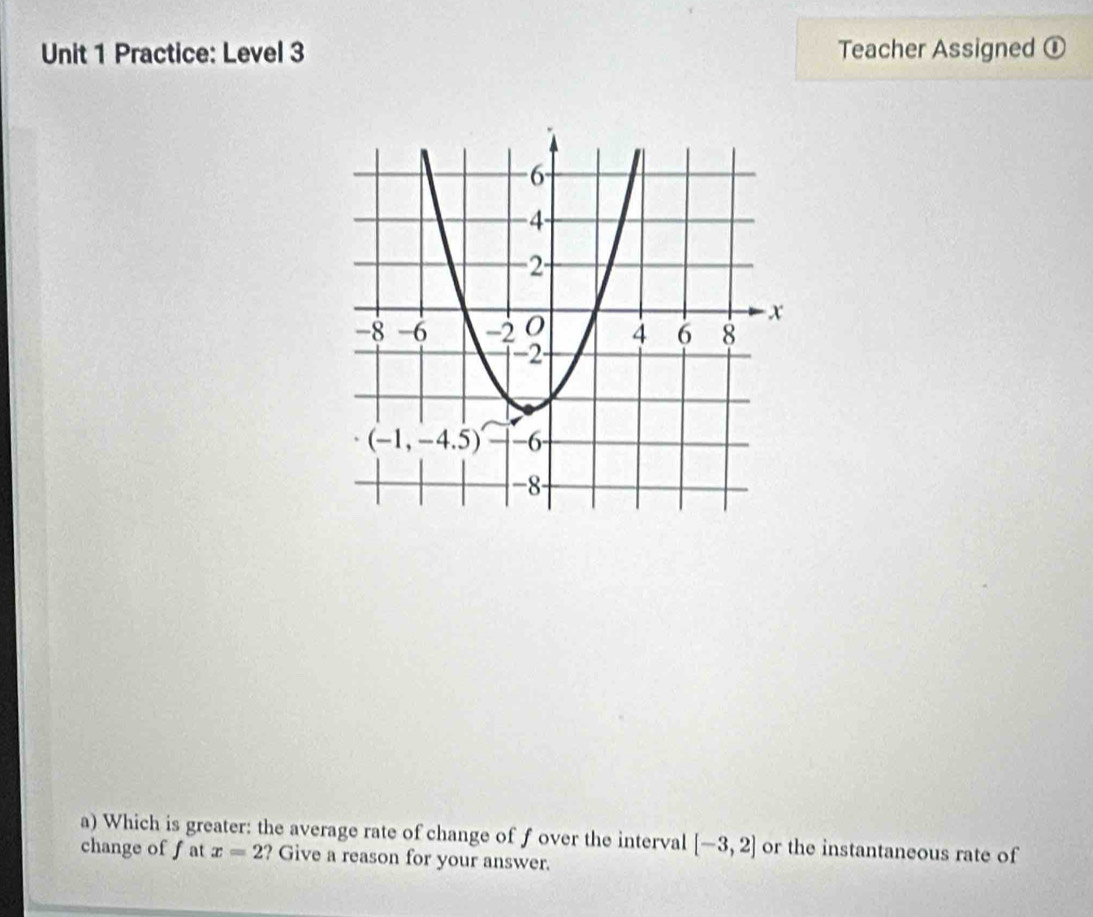 Practice: Level 3 Teacher Assigned ①
a) Which is greater: the average rate of change of f over the interval [-3,2] or the instantaneous rate of
change of f at x=2 ? Give a reason for your answer.