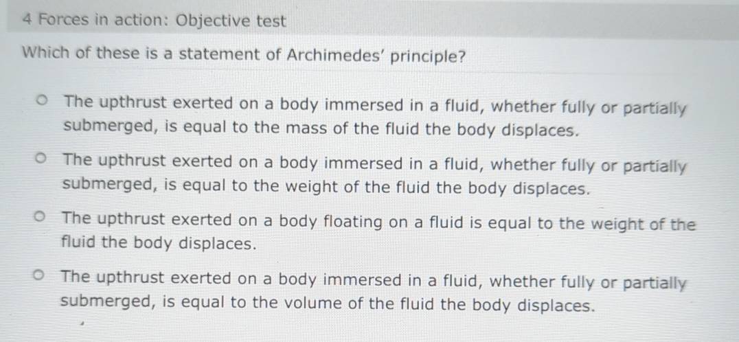 Forces in action: Objective test
Which of these is a statement of Archimedes’ principle?
The upthrust exerted on a body immersed in a fluid, whether fully or partially
submerged, is equal to the mass of the fluid the body displaces.
The upthrust exerted on a body immersed in a fluid, whether fully or partially
submerged, is equal to the weight of the fluid the body displaces.
The upthrust exerted on a body floating on a fluid is equal to the weight of the
fluid the body displaces.
The upthrust exerted on a body immersed in a fluid, whether fully or partially
submerged, is equal to the volume of the fluid the body displaces.