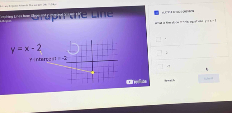 Brittany Engelke-Affronti. Due on Nov. 7th, 11:59pm.
Graphing Lines from Slope and x interseptly- mt be Line MULTIPLE CHOICE QUESTION
uffington
What is the slope of this equation? y=x-2
1
y=x-2
2
Y-Intercept
-2
YouTube Rewatch Submit