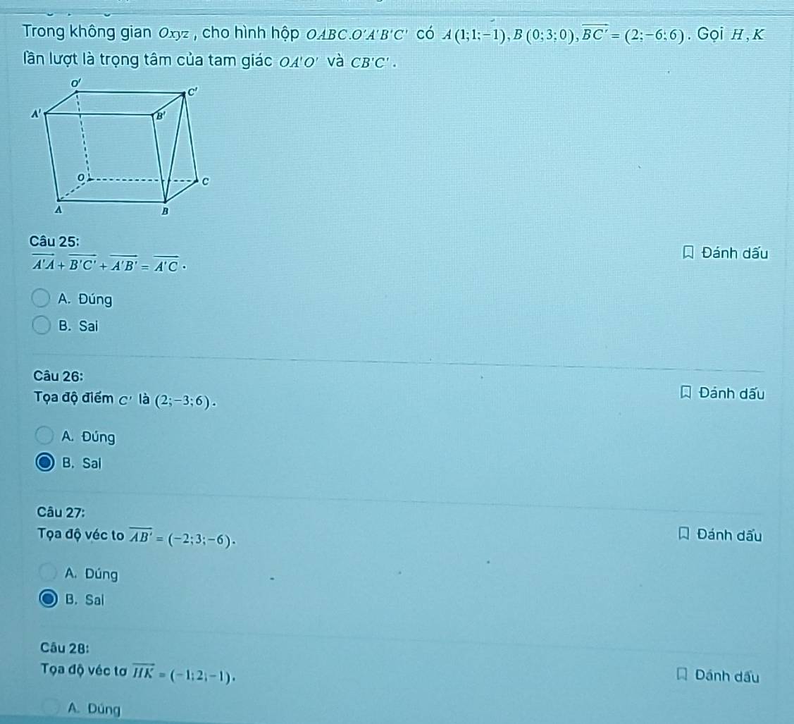 Trong không gian Oxyz , cho hình hộp OABC.O'A B'C' có A(1;1;-1),B(0;3;0),overline BC'=(2;-6;6).  Gọi h, k
lần lượt là trọng tâm của tam giác OA'O' và CB'C'.
Câu 25:
vector A'A+vector B'C'+vector A'B'=vector A'C·
Đánh dấu
A. Đúng
B. Sai
Câu 26:
Tọa độ điểm C' là (2;-3;6). Đánh dấu
A. Đúng
B. Sal
Câu 27:
Tọa độ véc to overline AB'=(-2;3;-6). Đánh dấu
A. Dúng
B. Sal
Câu 28:
Tọa độ véc tơ vector HK=(-1;2;-1).
Dánh dầu
A. Dúng