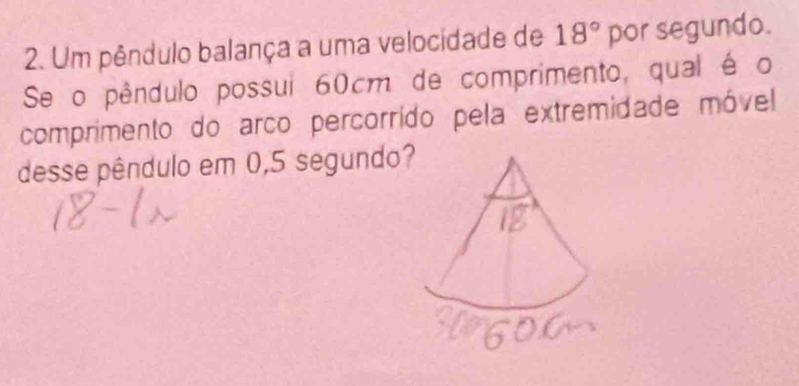 Um pêndulo balança a uma velocidade de 18° por segundo. 
Se o pêndulo possui 60cm de comprimento, qual é o 
comprimento do arco percorrído pela extremidade móvel 
desse pêndulo em 0,5 segundo?