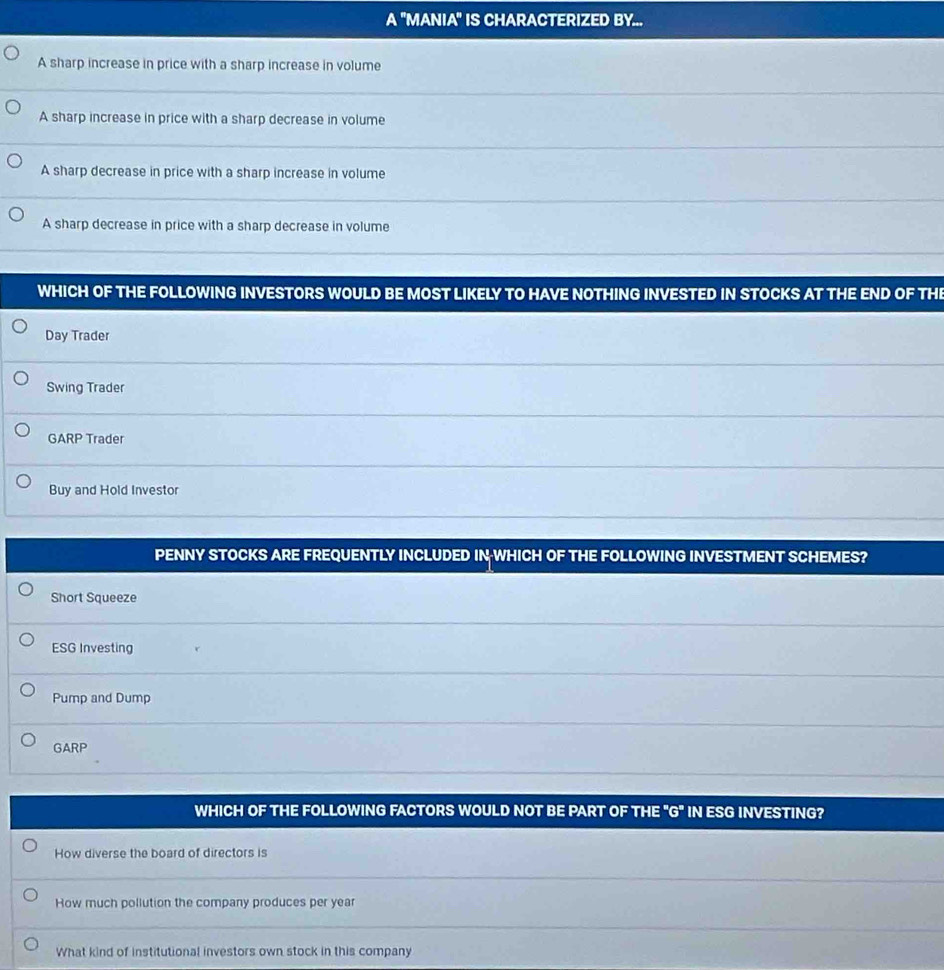 A "MANIA" IS CHARACTERIZED BY...
A sharp increase in price with a sharp increase in volume
A sharp increase in price with a sharp decrease in volume
A sharp decrease in price with a sharp increase in volume
A sharp decrease in price with a sharp decrease in volume
WHICH OF THE FOLLOWING INVESTORS WOULD BE MOST LIKELY TO HAVE NOTHING INVESTED IN STOCKS AT THE END OF THE
Day Trader
Swing Trader
GARP Trader
Buy and Hold Investor
PENNY STOCKS ARE FREQUENTLY INCLUDED IN WHICH OF THE FOLLOWING INVESTMENT SCHEMES?
Short Squeeze
ESG Investing
Pump and Dump
GARP
WHICH OF THE FOLLOWING FACTORS WOULD NOT BE PART OF THE ''G'' IN ESG INVESTING?
How diverse the board of directors is
How much pollution the company produces per year
What kind of institutional investors own stock in this company