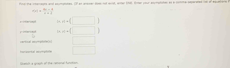 Find the intercepts and asymptotes. (If an answer does not exist, enter DNE. Enter your asymptotes as a comma-separated list of equations if
r(x)= (4x-4)/x+2 
x-intercept (x,y)=(□ )
y-intercept (x,y)=(□ )
vertical asymptote(s) □ 
horizontal asymptote □ 
Sketch a graph of the rational function.