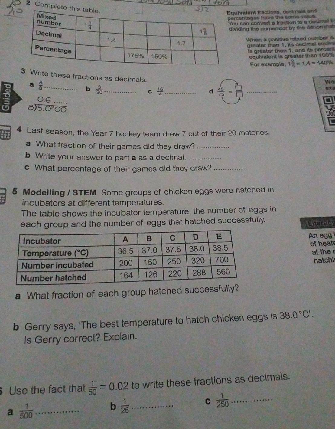 Complete thi
uivalent fractions, decimais and
rcentages have the some velus.
u can convert a fraction to a decimal b
viding the numerator by the denominet 
When a positive mixed number is
greater than 1, its decimal equive
is greater than 1, and its percent
equivalent is greater than 100%
1 2/5 =1.4=140%
For example,
3 Write these fractions as decimals.
a  5/8  _
Wo
b  3/20 
8)  (0.6...)/5.0^200  _ _c  15/4  _
d  45/75 = _
exa
4 Last season, the Year 7 hockey team drew 7 out of their 20 matches.
a What fraction of their games did they draw?_
b Write your answer to part a as a decimal._
c What percentage of their games did they draw?_
5 Modelling / STEM Some groups of chicken eggs were hatched in
incubators at different temperatures.
The table shows the incubator temperature, the number of eggs in
each group and the number of eggs that hatched successfully.
Literacy
An egg
of heate
at the r
hatchi
a What fraction of each group hatched successfully?
b Gerry says, 'The best temperature to hatch chicken eggs is 38.0°C'.
Is Gerry correct? Explain.
Use the fact that  1/50 =0.02 to write these fractions as decimals.
C  1/250  _
a  1/500  _
b  1/25  _