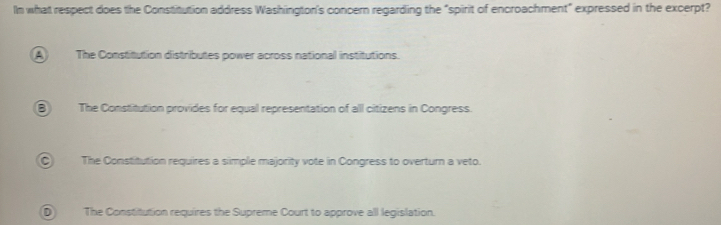 In what respect does the Constitution address Washington's concern regarding the "spirit of encroachment" expressed in the excerpt?
A) The Constitution distributes power across national institutions.
B The Constitution provides for equal representation of al citizens in Congress.
The Constitution requires a simple majority vote in Congress to overturn a veto.
D The Constitution requires the Supreme Court to approve all legislation.