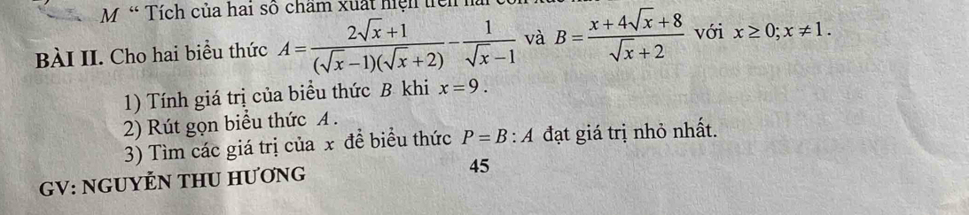 M« Tích của hai số chẩm xuất hiệh lể 
BÀI II. Cho hai biểu thức A= (2sqrt(x)+1)/(sqrt(x)-1)(sqrt(x)+2) - 1/sqrt(x)-1  và B= (x+4sqrt(x)+8)/sqrt(x)+2  với x≥ 0; x!= 1. 
1) Tính giá trị của biểu thức B khi x=9. 
2) Rút gọn biểu thức A. 
3) Tìm các giá trị của x để biểu thức P=B:A đạt giá trị nhỏ nhất. 
GV: NGUYỆN THU HƯơNG 
45