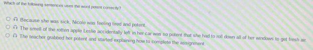 Which of the following sentences uses the word potent correctly?
# Because she was sick, Nicole was feeling tired and potent.
∩ The smell of the rotten apple Leslie accidentally left in her car was so potent that she had to roll down all of her windows to get fresh air
@ The teacher grabbed her potent and started explaining how to complete the assignment.