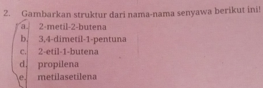 Gambarkan struktur dari nama-nama senyawa berikut ini!
a. 2 -metil- 2 -butena
b. 3, 4 -dimetil -1 -pentuna
c. 2 -etil- 1 -butena
d. propilena
e metilasetilena