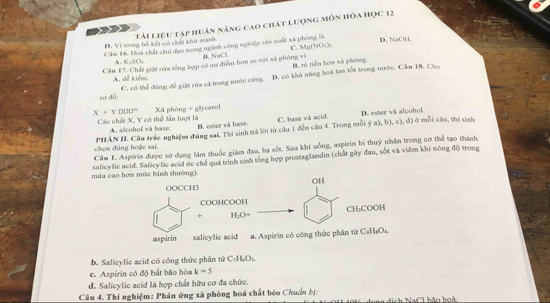 tài liệu tập huân nâng cao chát lượng môn hóa học 12
D. Vì trong bồ kết có chất khử mạnh. D. NaOH.
Câu 16. Hoá chất chủ đạo trong ngành công nghiệp sản xuất xà phòng là
B. NaCl. C. Mg(NO_3)_2.
A. K_2SO_4.
Câu I giặt rửa tổng hợp có ưu điểm hơn so với xà phòng vì
B. rẻ tiền hơn xà phòng.
C. có thể dùng để giặt rửa cả trong nước cứng. D. có khả năng hoà tan tốt trong nước. Câu 18. Cho
A. dễ kiểm.
sơ đồ:
X+Y □ □ □^(10) Xà phòng + glycerol
Các chất X, Y có thể lần lượt là
A. alcohol và base. B. ester và base. C. base và acid. D. ester và alcohol.
PHÀN II. Câu trắc nghiệm đúng sai. Thí sinh trả lời từ câu 1 đến câu 4. Trong mỗi ý a), b), c), d) ở mỗi câu, thí sinh
chọn đúng hoặc sai.
Câu 1. Aspirin được sử dụng làm thuốc giảm đau, hạ sốt. Sau khi uống, aspirin bi thuỷ nhân trong cơ thể tạo thành
salicylic acid. Salicylic acid ức chế quá trình sinh tổng hợp prostaglandin (chất gây đau, sốt và viêm khi nóng độ trong
máu cao hơn mức bình thường).
OH
OOCCH3
COOHCOOH
+ H_2O+ CH₃COOH
aspirin salicylic acid a. Aspirin có công thức phân tử C₉H₈O₄.
b. Salicylic acid có công thức phân tử C_7H_6O_3.
c. Aspirin có độ bất bão hòa k=5
d. Salicylic acid là hợp chất hữu cơ đa chức.
Câu 4. Thí nghiệm: Phản ứng xà phòng hoá chất béo Chuẩn bị:
dung dịch NaCl bão hoà.