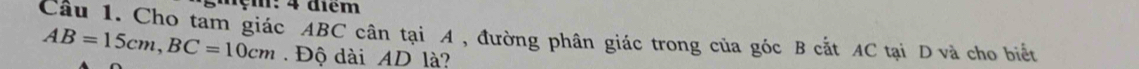 gmẹm: 4 điểm 
Câu 1. Cho tam giác ABC cân tại A , đường phân giác trong của góc B cắt AC tại D và cho biết
AB=15cm, BC=10cm Độ dài AD là?