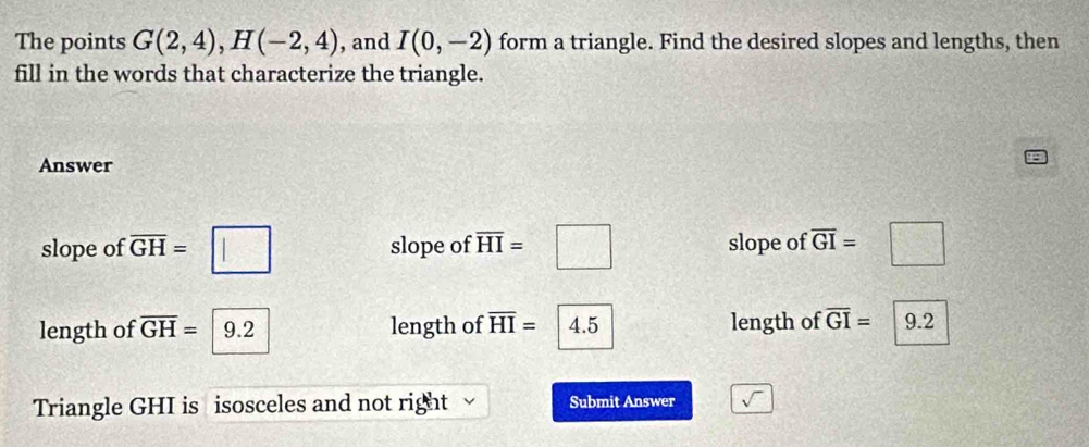 The points G(2,4), H(-2,4) , and I(0,-2) form a triangle. Find the desired slopes and lengths, then 
fill in the words that characterize the triangle. 
Answer 
slope of overline GH=□ slope of overline HI=□ slope of overline GI=□
length of overline GH=9.2 length of overline HI= 4.5 length of overline GI= 9.2
Triangle GHI is isosceles and not right Submit Answer