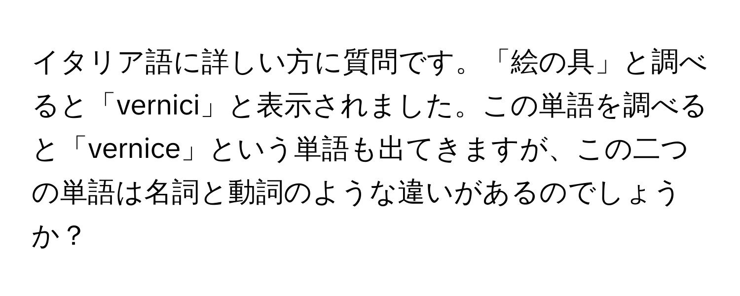 イタリア語に詳しい方に質問です。「絵の具」と調べると「vernici」と表示されました。この単語を調べると「vernice」という単語も出てきますが、この二つの単語は名詞と動詞のような違いがあるのでしょうか？