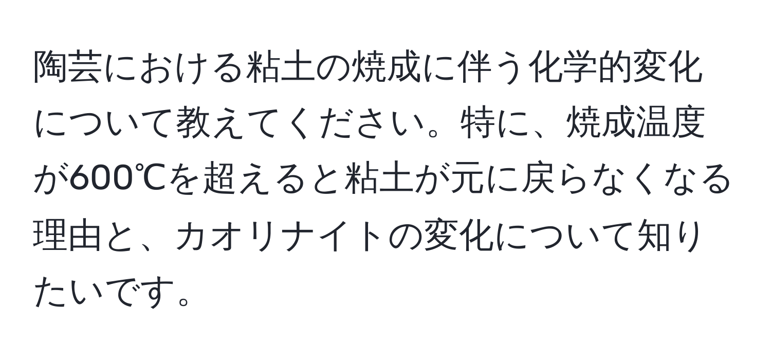 陶芸における粘土の焼成に伴う化学的変化について教えてください。特に、焼成温度が600℃を超えると粘土が元に戻らなくなる理由と、カオリナイトの変化について知りたいです。