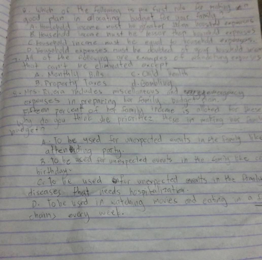 Which of the following is pue Gust rule be making ao
good plan in allocating bodget for your family?
A. Housebold income must be greater Whm hoested expenses
B. Househod income must be lessor thap heseudd expense?
C. bouschold income must be equal to househod expersers.
D. Youschold expenses must be douled of your boashod wa
2. All of the fbllowing are examples of sandeby expreses
that can't we elimdicated exclept_
A. Monthly B. AS C. Child health
B. Property Taxes d. Goubling
8. Mrs. Rivera includes miscellanecus and erggemengeacy
pan
Why do you think she pricriblez. these in making we can
bidget?
A. To be used for uexpected evouts in the family like
attending party.
B. to be used for unexpected events in the family like c
birthday
C. to be usedfor unexpected events in the family
diseases that needs hospitalization.
D. Tobe used in watching movies and eating in as
chains every week.