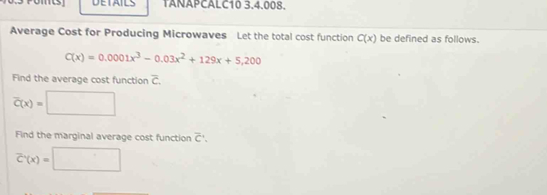 DETAILS TANAPCALC10 3.4.008. 
Average Cost for Producing Microwaves Let the total cost function C(x) be defined as follows.
C(x)=0.0001x^3-0.03x^2+129x+5,200
Find the average cost function overline C.
overline C(x)=□
Find the marginal average cost function overline C.
overline C'(x)=□