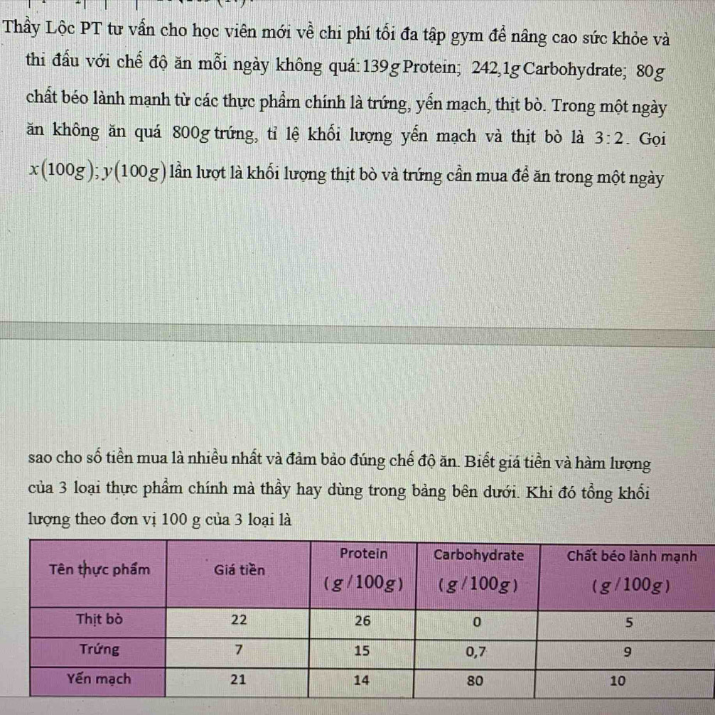 Thầy Lộc PT tư vẫn cho học viên mới về chi phí tối đa tập gym để nâng cao sức khỏe và
thi đấu với chế độ ăn mỗi ngày không quá:139g Protein; 242,1g Carbohydrate; 80g
chất béo lành mạnh từ các thực phẩm chính là trứng, yển mạch, thịt bò. Trong một ngày
ăn không ăn quá 800g trứng, tỉ lệ khối lượng yến mạch và thịt bò là 3:2. Gọi
x(100g);y(100g) lần lượt là khối lượng thịt bò và trứng cần mua để ăn trong một ngày
sao cho số tiền mua là nhiều nhất và đảm bảo đúng chế độ ăn. Biết giá tiền và hàm lượng
của 3 loại thực phẩm chính mà thầy hay dùng trong bảng bên dưới. Khi đó tổng khối
lượng theo đơn vị 100 g của 3 loại là