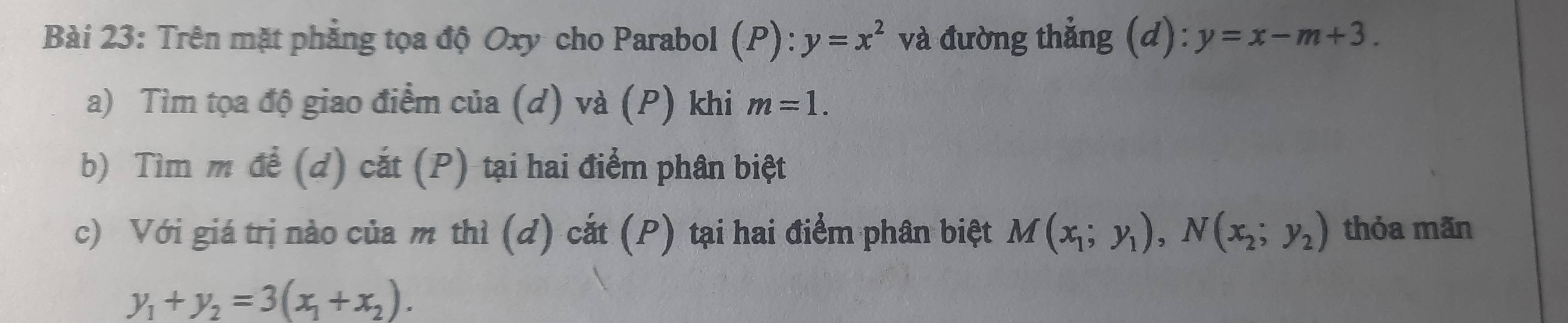 Trên mặt phẳng tọa độ Oxy cho Parabol (P): y=x^2 và đường thẳng (d): y=x-m+3. 
a) Tìm tọa độ giao điểm của (d) và (P) khi m=1. 
b) Tìm m để (d) cắt (P) tại hai điểm phân biệt 
c) Với giá trị nào của m thì (d) cắt (P) tại hai điểm phân biệt M(x_1;y_1), N(x_2;y_2) thỏa mãn
y_1+y_2=3(x_1+x_2).