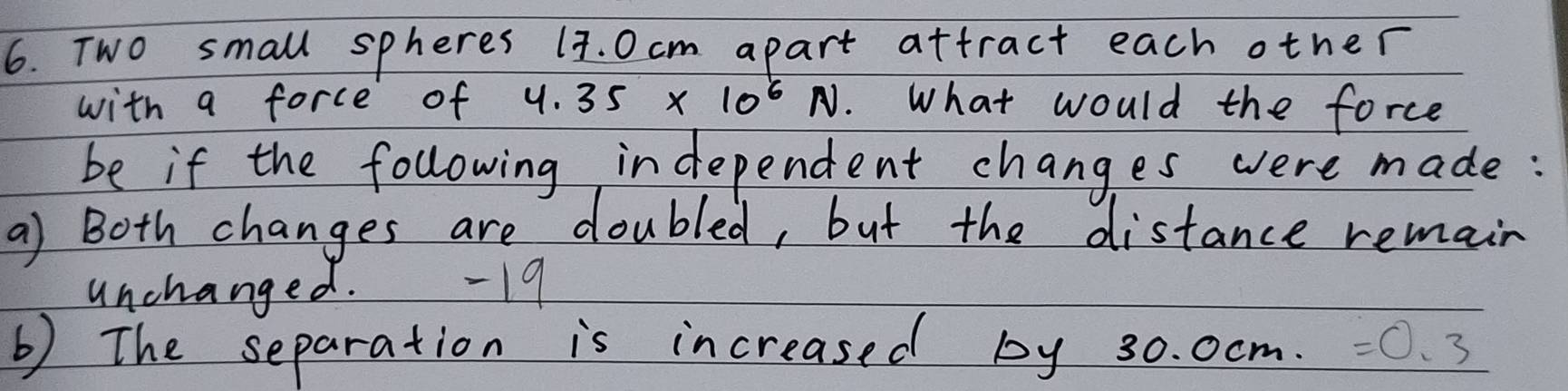 Two small spheres (7. Ocm apart attract each other 
with a force of 4.35* 10^6N ). What would the force 
be if the following independent changes were made: 
a) Both changes are doubled, but the distance remain 
unchanged. -19 
b) The separation is increased by 30. 0cm. =0.3