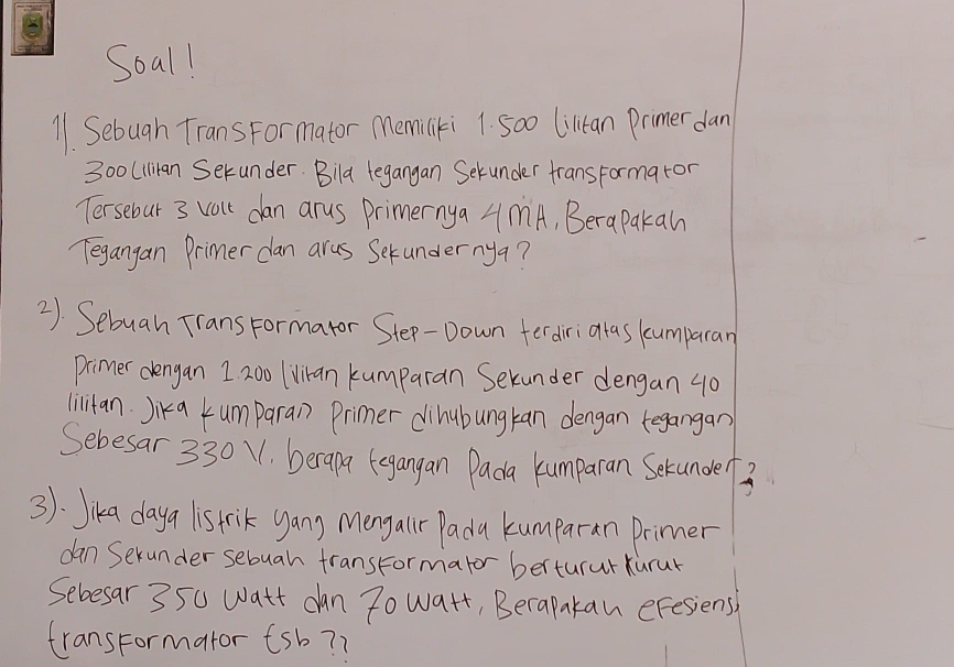 Soal! 
11. Sebuah Trans Formator Memiliki 1. 5o0 Liltan Primer dan
300 (llian Serunder. Bila tegangan Sekunder frans Formaror 
Tersebur 3 valt can arus Primernya 4MA, Berapakan 
Tegangan Primer dan arus Setundernya? 
2). Sebuah Trans Formator Step-Down fer dirialas kumpacan 
Primer dengan 1 20o Iviran kumparan Sekunder dengan 40
lilitan. Jika kumparan Primer dihubungkan dengan tegangan 
Sebesar 330. berapa egangan Dada kumparan Serunde3 
3): Jika daya is trik yang Mongaur Padu kumparan Drimer 
dan Serunder sebuah fransFormator berturur kurur 
Sebesar 350 watt can 7o watt, Berapakan eFesiens 
transFormator tsb? ?