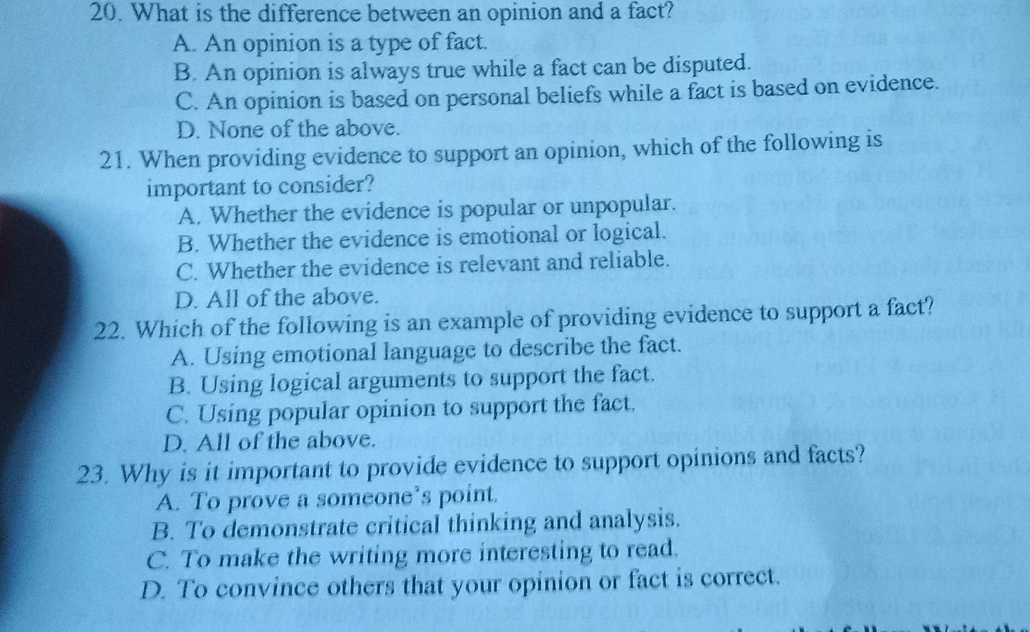 What is the difference between an opinion and a fact?
A. An opinion is a type of fact.
B. An opinion is always true while a fact can be disputed.
C. An opinion is based on personal beliefs while a fact is based on evidence.
D. None of the above.
21. When providing evidence to support an opinion, which of the following is
important to consider?
A. Whether the evidence is popular or unpopular.
B. Whether the evidence is emotional or logical.
C. Whether the evidence is relevant and reliable.
D. All of the above.
22. Which of the following is an example of providing evidence to support a fact?
A. Using emotional language to describe the fact.
B. Using logical arguments to support the fact.
C. Using popular opinion to support the fact.
D. All of the above.
23. Why is it important to provide evidence to support opinions and facts?
A. To prove a someone’s point
B. To demonstrate critical thinking and analysis.
C. To make the writing more interesting to read.
D. To convince others that your opinion or fact is correct.