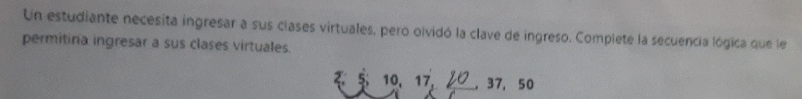 Un estudiante necesita ingresar a sus clases virtuales, pero olvidó la clave de ingreso. Complete la secuencia lógica que le 
permitina ingresar a sus clases virtuales. 
₹ $ 10. 17, 2 , 37, 50