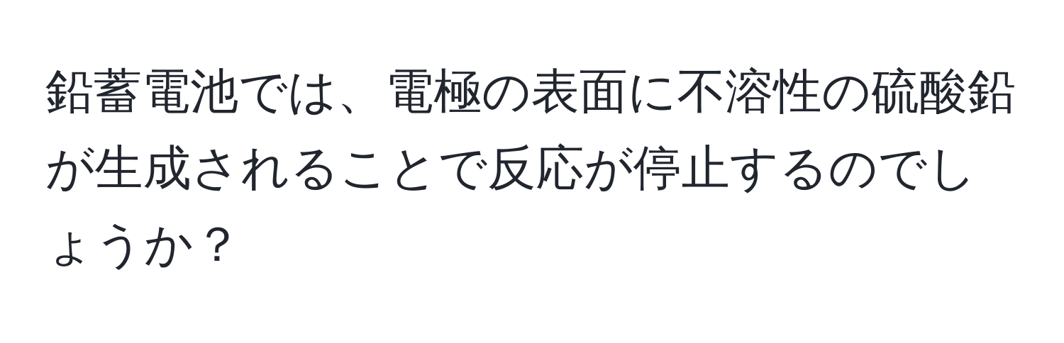 鉛蓄電池では、電極の表面に不溶性の硫酸鉛が生成されることで反応が停止するのでしょうか？