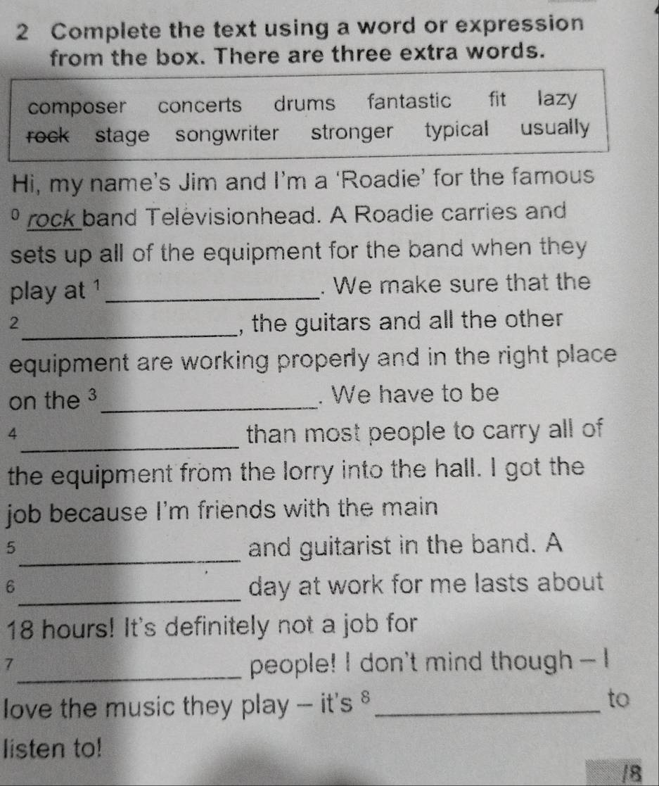 Complete the text using a word or expression
from the box. There are three extra words.
composer concerts drums fantastic fit lazy
rock stage songwriter s stronger typical usually
Hi, my name’s Jim and I’m a ‘Roadie’ for the famous
º rock band Televisionhead. A Roadie carries and
sets up all of the equipment for the band when they 
play at ¹_ . We make sure that the
2_ , the guitars and all the other 
equipment are working properly and in the right place .
on the 3 _ . We have to be
_
4 than most people to carry all of 
the equipment from the lorry into the hall. I got the
job because I'm friends with the main.
5_ and guitarist in the band. A
6_ day at work for me lasts about
18 hours! It's definitely not a job for
7
_people! I don't mind though --I
love the music they play - it's §_
to
listen to!
/8