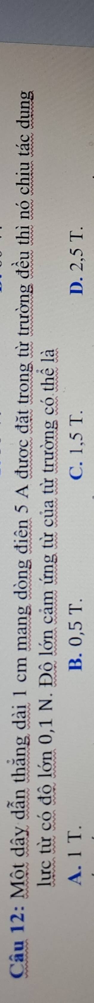 Một dây dẫn thẳng dài 1 cm mang dòng điện 5 A được đặt trong từ trường đều thì nó chiu tác dụng
lực từ có độ lớn 0,1 N. Độ lớn cảm ứng từ của từ trường có thể là
A. 1 T. B. 0,5 T. C. 1,5 T. D. 2,5 T.