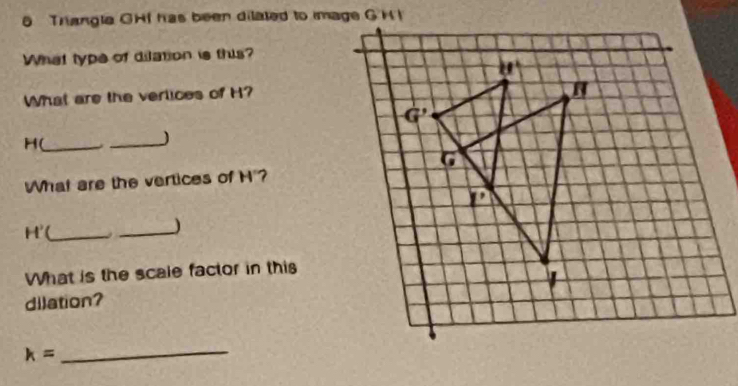 Triangla GHI has been dilated to image G H I
What type of dilation is this?
What are the verlices of H?
H(_ . _J
What are the vertices of H'?
H' _
_)
What is the scale factor in this
dilation?
_ k=