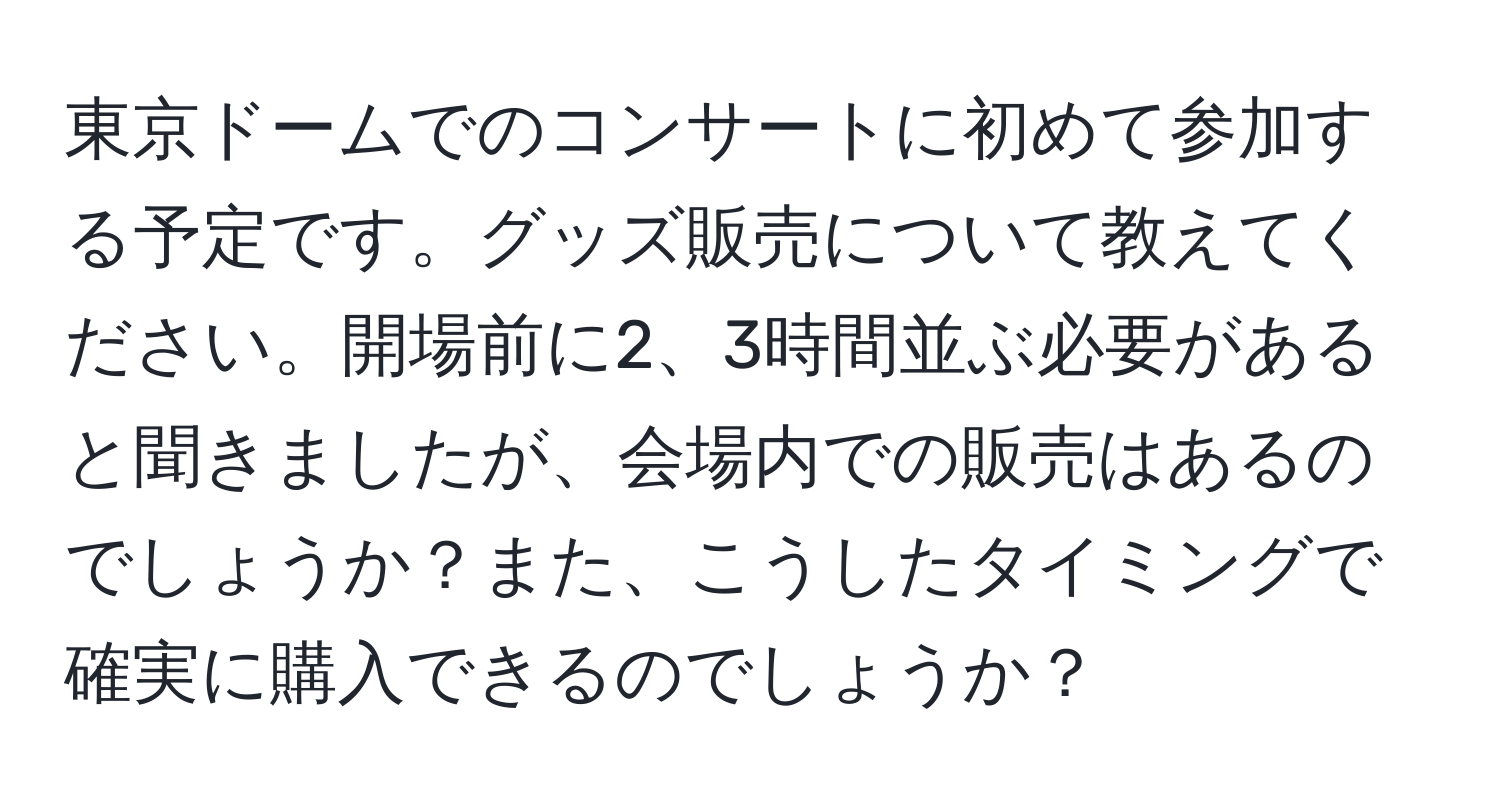 東京ドームでのコンサートに初めて参加する予定です。グッズ販売について教えてください。開場前に2、3時間並ぶ必要があると聞きましたが、会場内での販売はあるのでしょうか？また、こうしたタイミングで確実に購入できるのでしょうか？