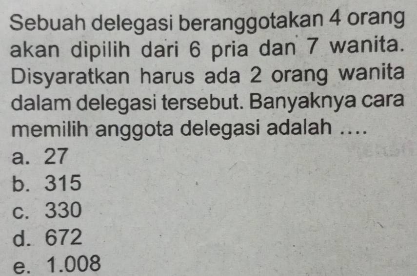 Sebuah delegasi beranggotakan 4 orang
akan dipilih dari 6 pria dan 7 wanita.
Disyaratkan harus ada 2 orang wanita
dalam delegasi tersebut. Banyaknya cara
memilih anggota delegasi adalah ....
a. 27
b. 315
c. 330
d. 672
e. 1.008