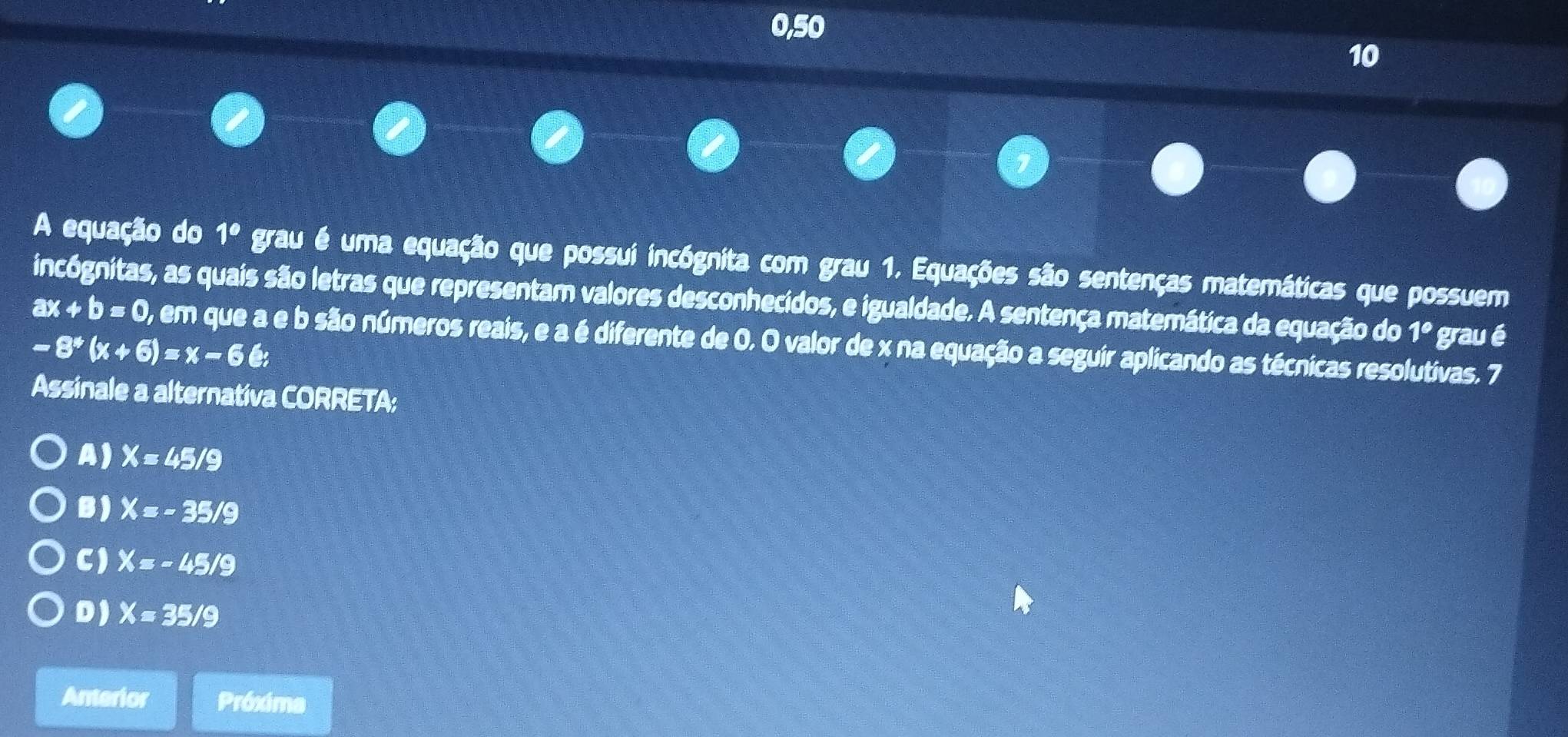 0,50
10
A equação do 1° grau é uma equação que possui incógnita com grau 1. Equações são sentenças matemáticas que possuem
incógnitas, as quais são letras que representam valores desconhecidos, e igualdade. A sentença matemática da equação do 1° grau é
ax+b=0 , em que a e b são números reais, e a é diferente de 0. O valor de x na equação a seguir aplicando as técnicas resolutivas. 7
-8^*(x+6)=x-66;
Assinale a alternativa CORRETA:
A) X=45/9
B ) X=-35/9
C) X=-45/9
D) X=35/9
Anterior Próxima