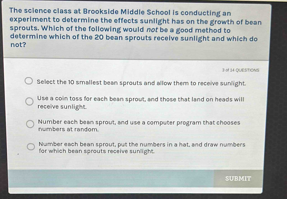 The science class at Brookside Middle School is conducting an
experiment to determine the effects sunlight has on the growth of bean
sprouts. Which of the following would not be a good method to
determine which of the 20 bean sprouts receive sunlight and which do
not?
3 of 14 QUESTIONS
Select the 10 smallest bean sprouts and allow them to receive sunlight.
Use a coin toss for each bean sprout, and those that land on heads will
receive sunlight.
Number each bean sprout, and use a computer program that chooses
numbers at random.
Number each bean sprout, put the numbers in a hat, and draw numbers
for which bean sprouts receive sunlight.
SUBMIT