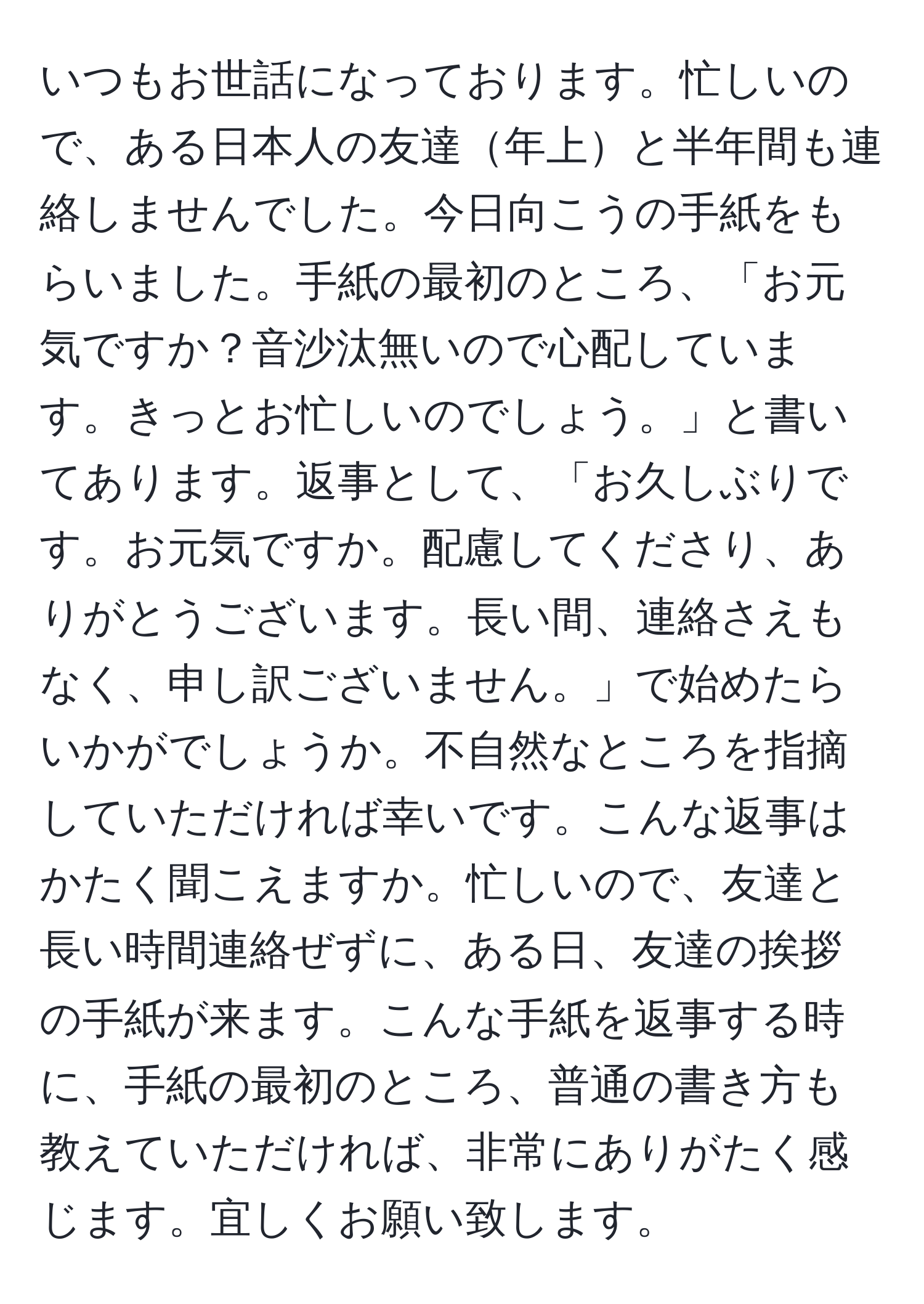 いつもお世話になっております。忙しいので、ある日本人の友達年上と半年間も連絡しませんでした。今日向こうの手紙をもらいました。手紙の最初のところ、「お元気ですか？音沙汰無いので心配しています。きっとお忙しいのでしょう。」と書いてあります。返事として、「お久しぶりです。お元気ですか。配慮してくださり、ありがとうございます。長い間、連絡さえもなく、申し訳ございません。」で始めたらいかがでしょうか。不自然なところを指摘していただければ幸いです。こんな返事はかたく聞こえますか。忙しいので、友達と長い時間連絡ぜずに、ある日、友達の挨拶の手紙が来ます。こんな手紙を返事する時に、手紙の最初のところ、普通の書き方も教えていただければ、非常にありがたく感じます。宜しくお願い致します。