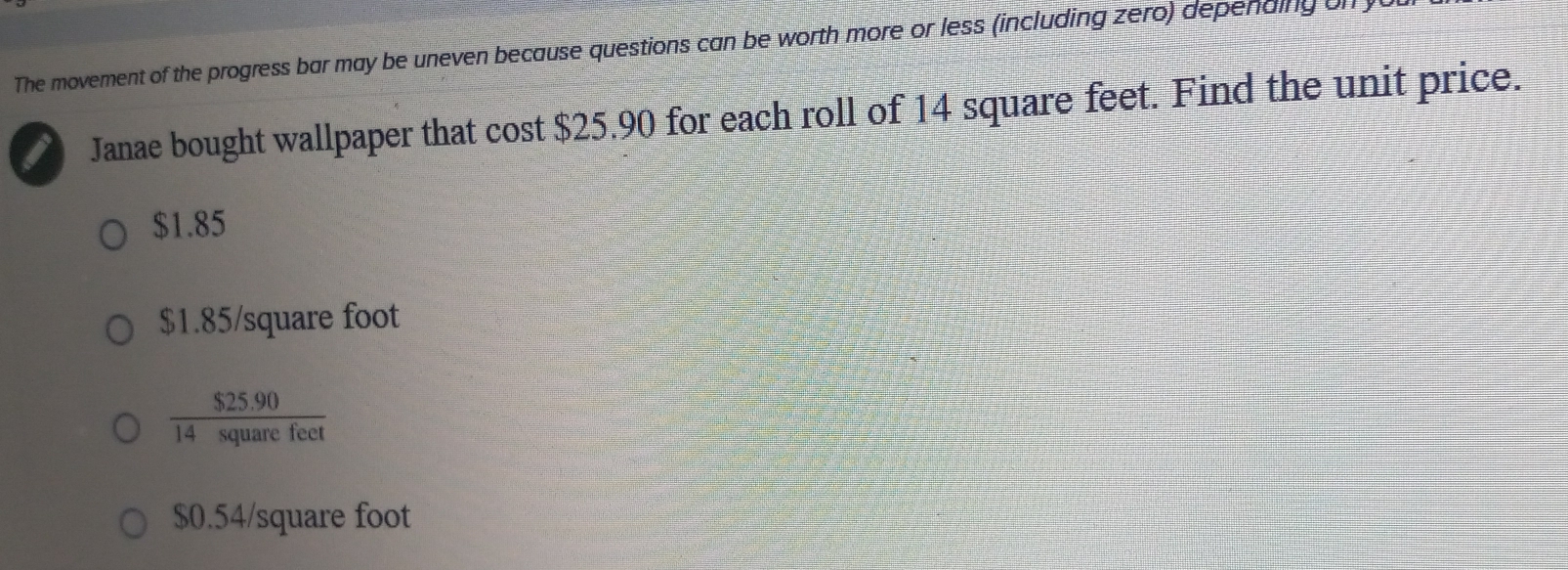 The movement of the progress bar may be uneven because questions can be worth more or less (including zero) depending on
Janae bought wallpaper that cost $25.90 for each roll of 14 square feet. Find the unit price.
$1.85
$1.85/square foot
 ($25.90)/14squarefeet 
$0.54/square foot