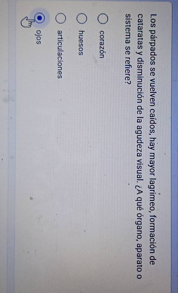Los párpados se vuelven caídos, hay mayor lagrimeo, formación de
cataratas y disminución de la agudeza visual. ¿A qué órgano, aparato o
sistema se refiere?
corazón
huesos
articulaciones
ojos