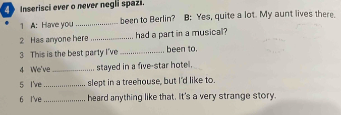 Inserisci ever o never negli spazi. 
1 A: Have you _been to Berlin? B: Yes, quite a lot. My aunt lives there. 
2 Has anyone here _had a part in a musical? 
3 This is the best party I’ve _been to. 
4 We've _stayed in a five-star hotel. 
5 I've _slept in a treehouse, but I'd like to. 
6 I've _heard anything like that. It's a very strange story.