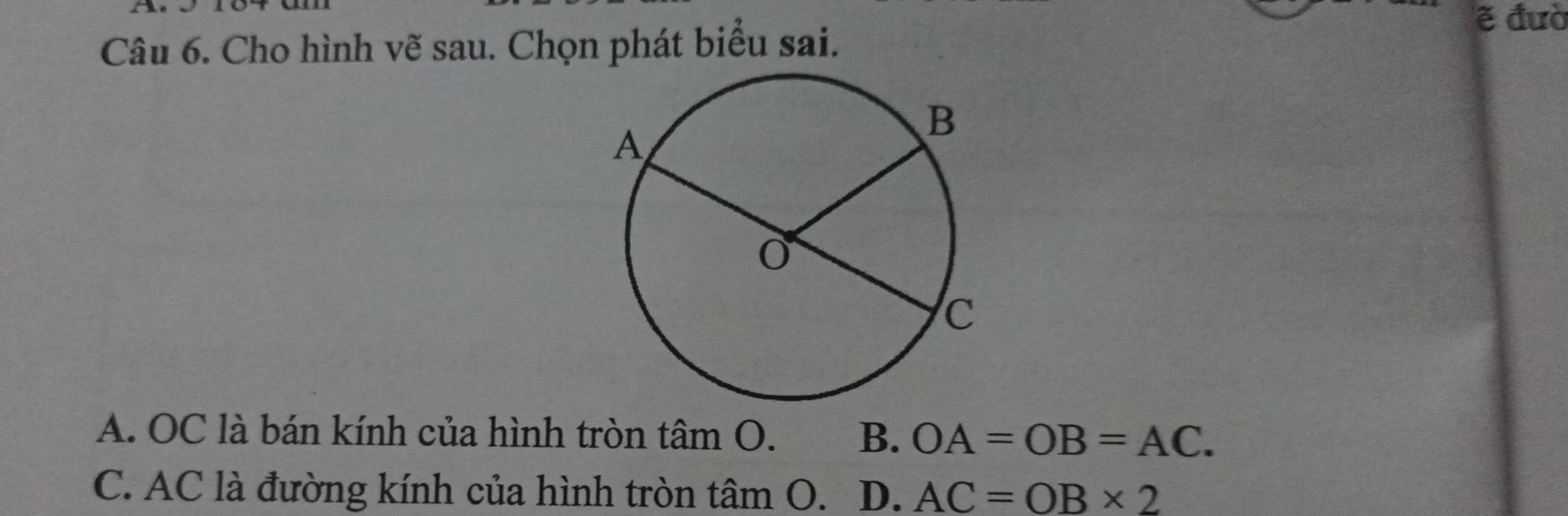 the ẽ đườ
Câu 6. Cho hình vẽ sau. Chọn phát biểu sai.
A. OC là bán kính của hình tròn t hat ambigcirc . B. OA=OB=AC.
C. AC là đường kính của hình tròn tâm O. D. AC=OB* 2