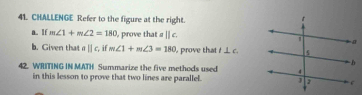 CHALLENGE Refer to the figure at the right. 
a. If m∠ 1+m∠ 2=180 , prove that aparallel c. 
b. Given that aparallel c , if m∠ 1+m∠ 3=180 prove that l⊥ c. 
42. WRITING IN MATH Summarize the five methods used 
in this lesson to prove that two lines are parallel.