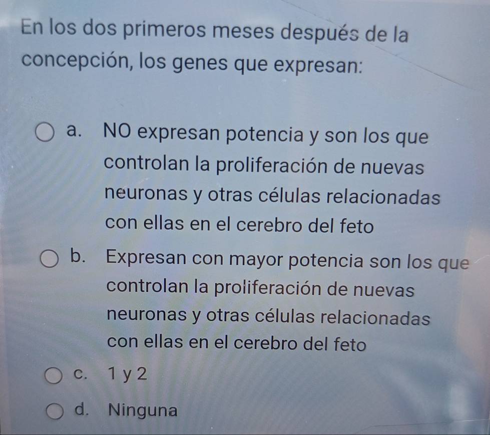 En los dos primeros meses después de la
concepción, los genes que expresan:
a. NO expresan potencia y son los que
controlan la proliferación de nuevas
neuronas y otras células relacionadas
con ellas en el cerebro del feto
b. Expresan con mayor potencia son los que
controlan la proliferación de nuevas
neuronas y otras células relacionadas
con ellas en el cerebro del feto
c. 1 y 2
d. Ninguna