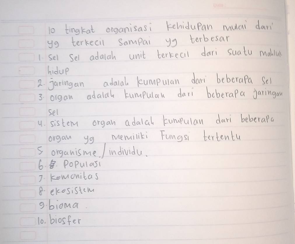 tingkat organisasi kehidupan mulai dan 
yg terkecil Sampai yg terbesar 
1 sel Sel adaiah unit terkecil dari suatu maliul 
hidue 
2. jaringan adalal kumpulan dari beberapa Sel 
3. organ adalal kumpular dari boberap a jaringan 
sel 
4. sistem organ adalal kumpulan dari beberapa 
organ yg memiliki Fungsi tertentu 
5 organisme / individu. 
6. 8. PoPulasi 
J. Komonitas 
8. ekosistem 
9. biema 
10. biosfer