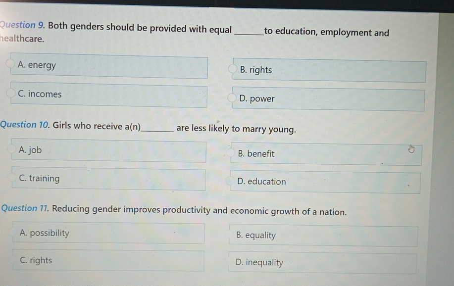 Both genders should be provided with equal_ to education, employment and
healthcare.
A. energy B. rights
C. incomes D. power
Question 10. Girls who receive a( n)_ are less likely to marry young.
A. job B. benefit
C. training D. education
Question 11. Reducing gender improves productivity and economic growth of a nation.
A. possibility B. equality
C. rights D. inequality