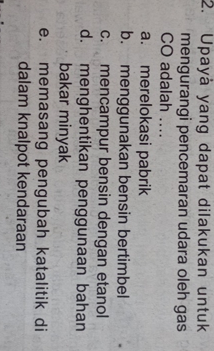 Upayá yang dapat dilakukan untuk
mengurangi pencemaran udara oleh gas
CO adalah ....
a. merelokasi pabrik
b. menggunakan bensin bertimbel
c. mencampur bensin dengan etanol
d. menghentikan penggunaan bahan
bakar minyak
e. memasang pengubah katalitik di
dalam knalpot kendaraan