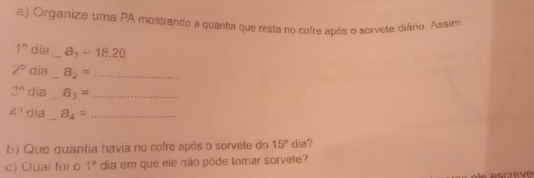 Organize uma PA mostrando a quantia que resta no cofre após o sorvete cliário. Assim:
1° dia _ a_1=18,20
2° dia _ a_2= _
3° dia _ a_3= _
4° dia _ a_4= _ 
b) Que quantia havia no cofre após o sorvete do 15° dia? 
c) Quai foi o 1^0 dia em que ele não pôde tomar sorvete?