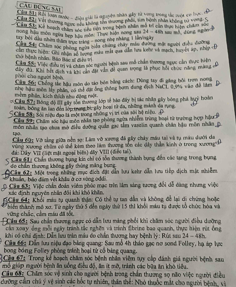 Cầu Đùng Sai
Câu 51: Rội loạn nước - điện giải là nguyên nhân gây tử vong trong tắc ruột cơ học,
Câu 52: Vết thương ngực nếu không tồn thương phối, tim bệnh nhân không tử vong.
Câu 53: Kể hoạch chăm sóc tiểu tiện trong bệnh nhân mô trị cần thực hiện châm sóc
nong hậu môn ngừa hẹp hậu môn: Thực hiện nong sau 24 - 48h sau mồ, dùng ngón
tay bội đầu nhờn thăm trực tràng - nong nhẹ nhàng 1 lần/ngày
Câu 54: Chăm sóc phòng ngừa biển chứng chảy máu đường mật người điều dưỡng
cần thực hiện: Ghi nhận số lượng mâu mắt qua dẫn lưu kehr và mạch, huyết áp, nhịp
thờ bệnh nhân. Báo Bắc sĩ điều trị
Câu 55: Việc điều trị và chăm sóc người bệnh sau mổ chẩn thương ngực cần thực hiện
đãy đủ. Khi hết dịch và khi cần đặt vấn dề quan trọng là phục hồi chức năng màng
phổi cho người bệnh.
Câu 56: Chống tắc hậu môn do táo bón bằng cách: Dùng tay đi găng bôi trơn nong
nhẹ hậu môn lầy phân, có thể đặt ống thông bơm dung dịch NaCL 0,9% vào để làm
mềm phân, kích thích nhu động ruột.
Câu 57: Bỏng độ III gây tồn thương lớp tế bào đầy bị tác nhân gây bóng phá huỷ hoàn
toàn, bóng ăn lan đến lớp trung bì, gây hoại từ da, những mành da rung.
* Câu 58: Sỏi niệu đạo là một trong những vị trí của sỏi hệ niệu.
Câu 59: Chăm sóc hậu môn nhân tạo phòng ngừa nhiễm trùng hoại tử trường hợp hậu
môn nhân tạo chưa mở điều dưỡng quấn gạc tầm vaselin quanh chân hậu môn nhân
tạo.
Câu 60: Vỡ tằng giữa nền sọ: Làm vỡ xương đá gây chảy máu tai và tụ máu dưới da
vùng xương chūm có thể kèm theo làm thương tồn các dây thần kinh ở trong xương
đá: Dây VII (liệt mặt ngoại biên) dây VIII (điếc tai).
Câu 61: Chẩn thương bụng kín chỉ có tồn thương thành bụng đến các tạng trong bụng
do chấn thương không gây thủng màng bụng.
Câu 62: Một trong những mục đích đặt dẫn lưu kehr dẫn lưu tiếp dịch mật nhiễm
khuẩn, bảo đảm vết khâu ở cơ vòng oddi.
* Câu 63: Việc chần đoán viêm phúc mạc trên lâm sàng tương đối dễ dàng nhưng việc
xác định nguyên nhân đôi khi khó khăn.
6Câu 64: Khổi máu tụ quanh thận: Có thể tự tan dần và không để lại di chứng hoặc
biến thành mô xơ. Từ ngày thứ 5 dến ngày thứ 15 thì khổi máu tụ được tổ chức hóa và
vững chắc, cầm máu đã tốt.
Câu 65: Sau chấn thương ngực có dẫn lưu màng phổi khi chăm sóc người điều dưỡng
cần xoay ống mỗi ngày tránh tắc nghên và tránh fibrine bao quanh, thực hiện rút ồng
khi có chỉ định: Dẫn lưu tràn máu do chần thương hay bệnh lý: Rút sau 24 - 48h.
Câu 66: Dẫn lưu niệu đạo bàng quang: Sau mổ 4h tháo gạc nơ sond Folley, hạ áp lực
bong bóng Folley phòng tránh hoại tử cổ bàng quang.
* Câu 67: Trong kể hoạch chăm sóc bệnh nhân viêm tụy cấp đánh giá người bệnh sau
mỗ giúp người bệnh ăn uống điều độ, ăn ít mỡ, tránh các bữa ăn khó tiêu.
Câu 68: Chăm sóc vệ sinh cho người bệnh trong chần thương sọ não việc người điều
dưỡng cần chủ ý vệ sinh các hốc tự nhiên, thân thể: Nhỏ thuốc mắt cho người bệnh, vì