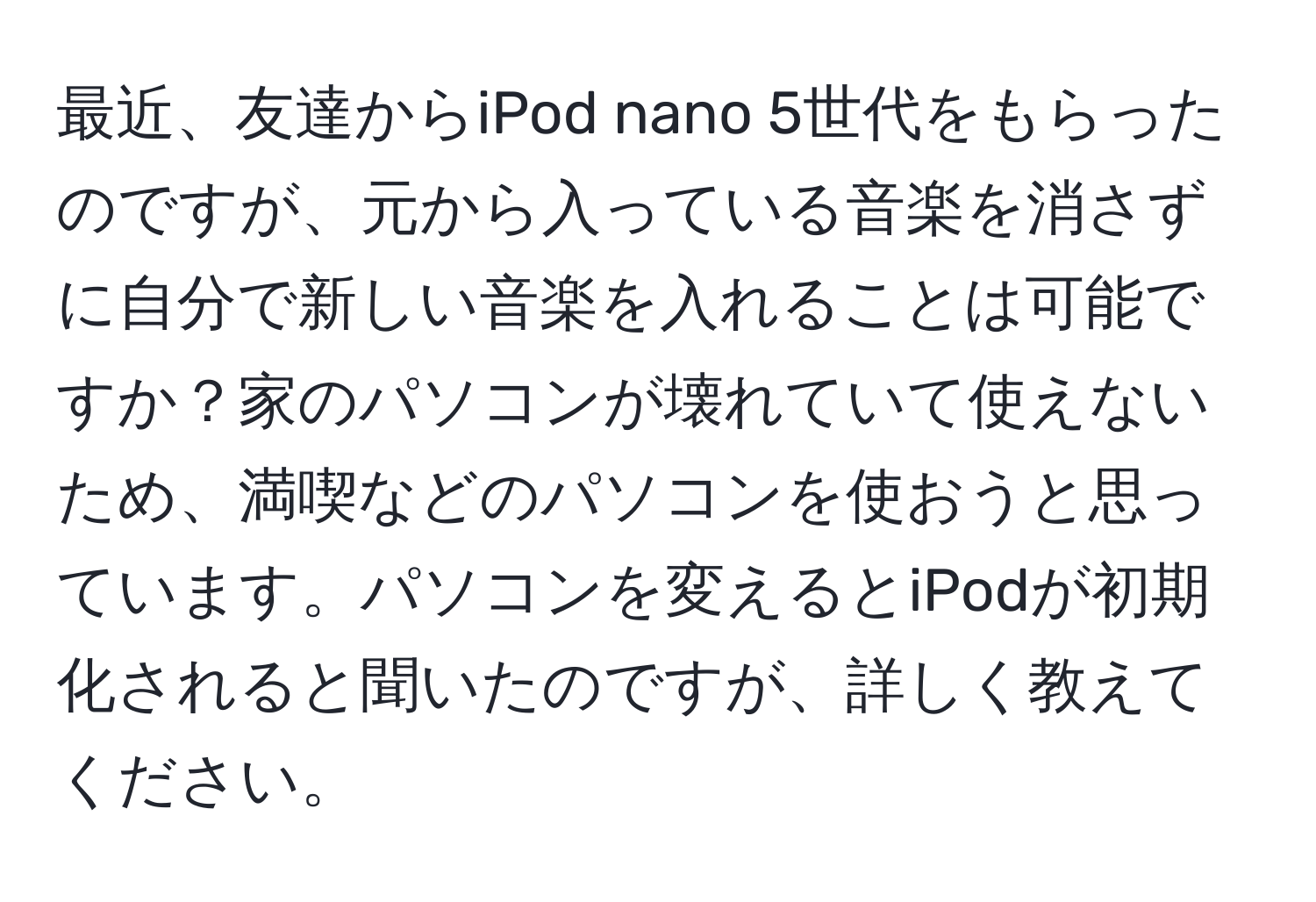 最近、友達からiPod nano 5世代をもらったのですが、元から入っている音楽を消さずに自分で新しい音楽を入れることは可能ですか？家のパソコンが壊れていて使えないため、満喫などのパソコンを使おうと思っています。パソコンを変えるとiPodが初期化されると聞いたのですが、詳しく教えてください。