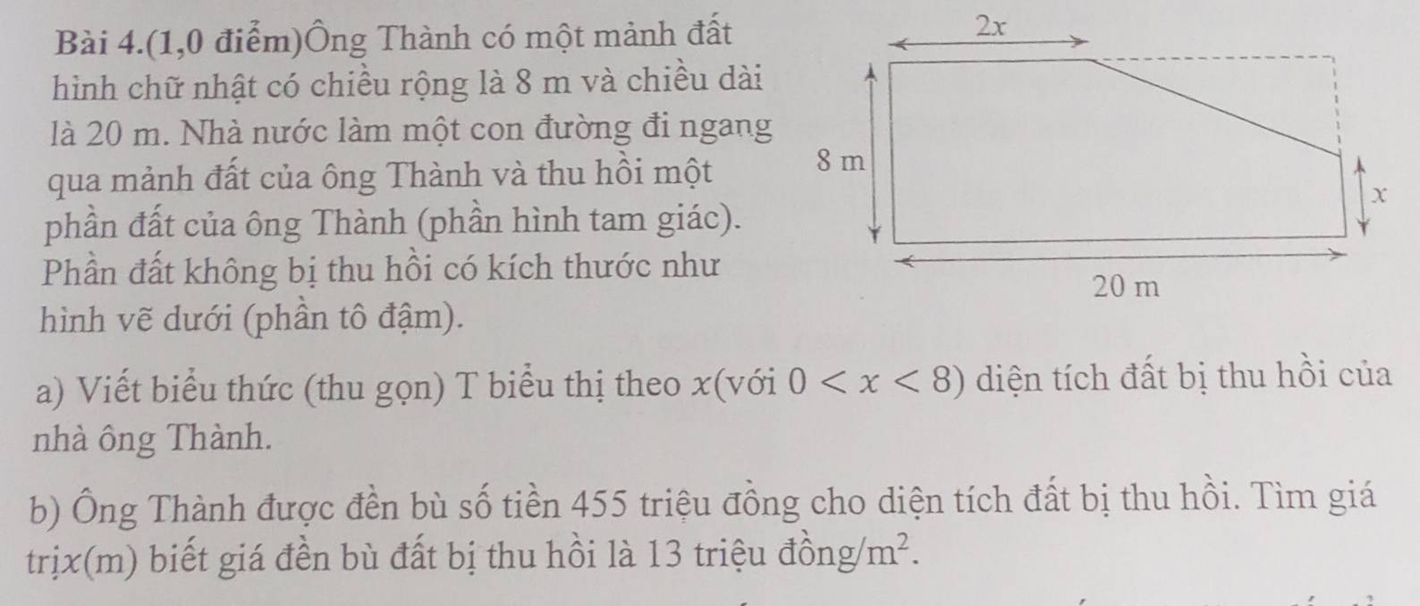 Bài 4.(1,0 điểm)Ông Thành có một mảnh đất 
hình chữ nhật có chiều rộng là 8 m và chiều dài 
là 20 m. Nhà nước làm một con đường đi ngang 
qua mảnh đất của ông Thành và thu hồi một 
phần đất của ông Thành (phần hình tam giác). 
Phần đất không bị thu hồi có kích thước như 
hình vẽ dưới (phần tô đậm). 
a) Viết biểu thức (thu gọn) T biểu thị theo x (với 0 diện tích đất bị thu hồi của 
nhà ông Thành. 
b) Ông Thành được đền bù số tiền 455 triệu đồng cho diện tích đất bị thu hồi. Tìm giá 
trịx(m) biết giá đền bù đất bị thu hồi là 13 triệu đồn g/m^2.