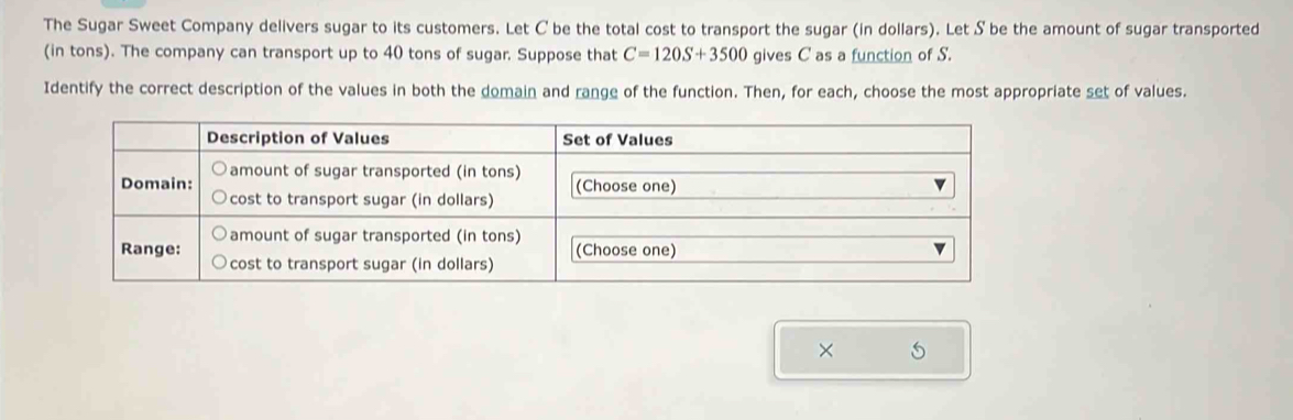 The Sugar Sweet Company delivers sugar to its customers. Let C be the total cost to transport the sugar (in dollars). Let S be the amount of sugar transported 
(in tons). The company can transport up to 40 tons of sugar. Suppose that C=120S+3500 gives C as a function of S. 
Identify the correct description of the values in both the domain and range of the function. Then, for each, choose the most appropriate set of values. 
× 5